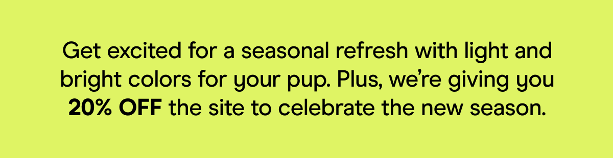 Get excited for a seasonal refresh with light and bright colors for your pup. Plus, we’re giving you 20% OFF the site to celebrate the new season.