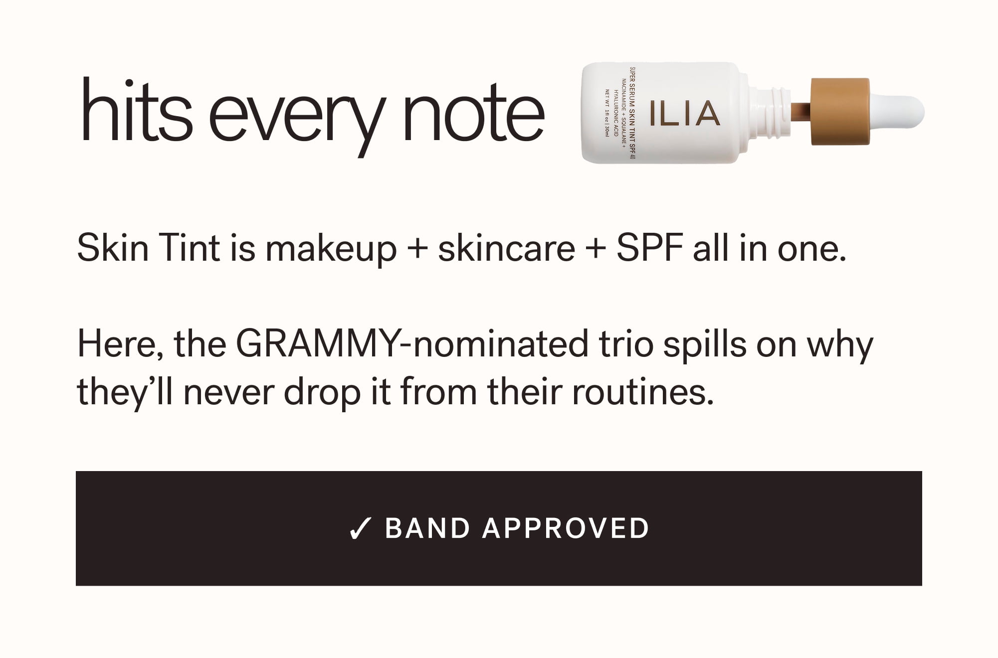 Hits Every Note Skin Tint is makeup + skincare + SPF all in one.  Here, the GRAMMY-nominated trio spills on why they’ll never drop it from their routines. ✓ BAND APPROVED arrow-right-long