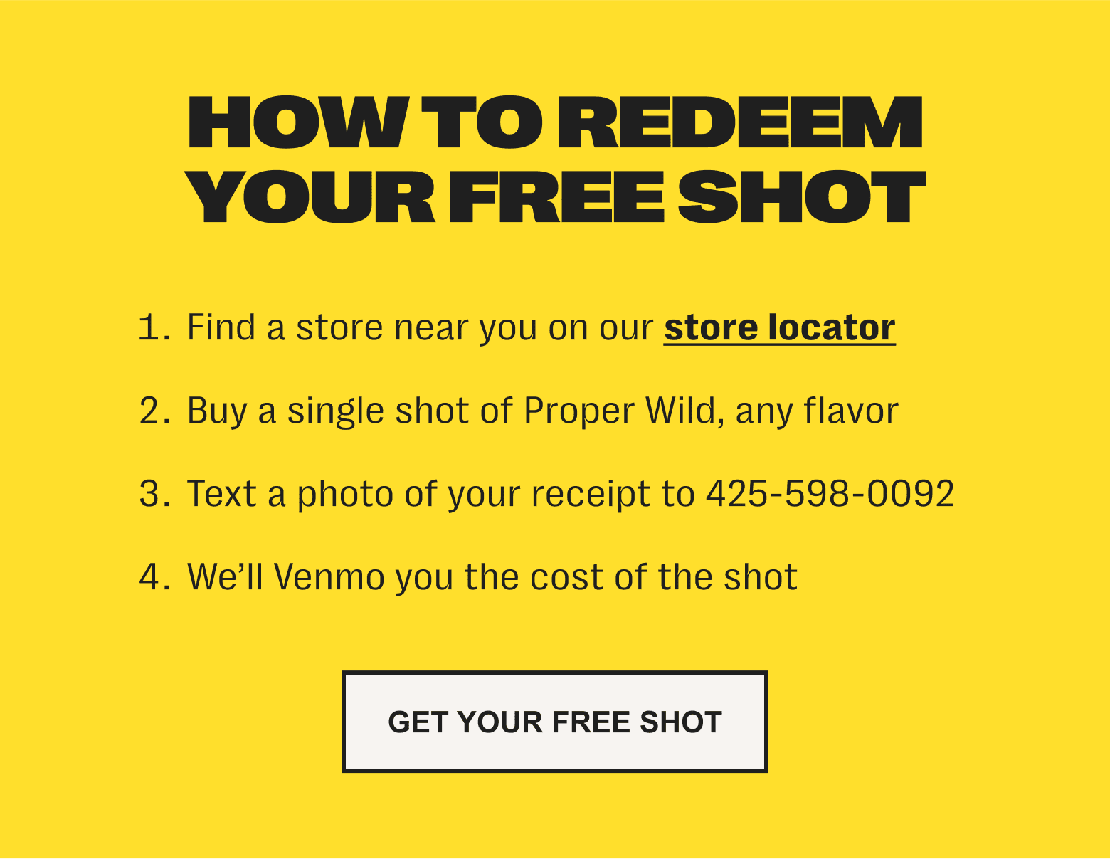 how to redeem your free shot: 1. find a store near you on our store locator /// 2. buy a single shot of proper wild, any flavor /// 3. text a photo of your receipt to 425-598-0092 /// 4. we’ll venmo you the cost of the shot - get your free shot
