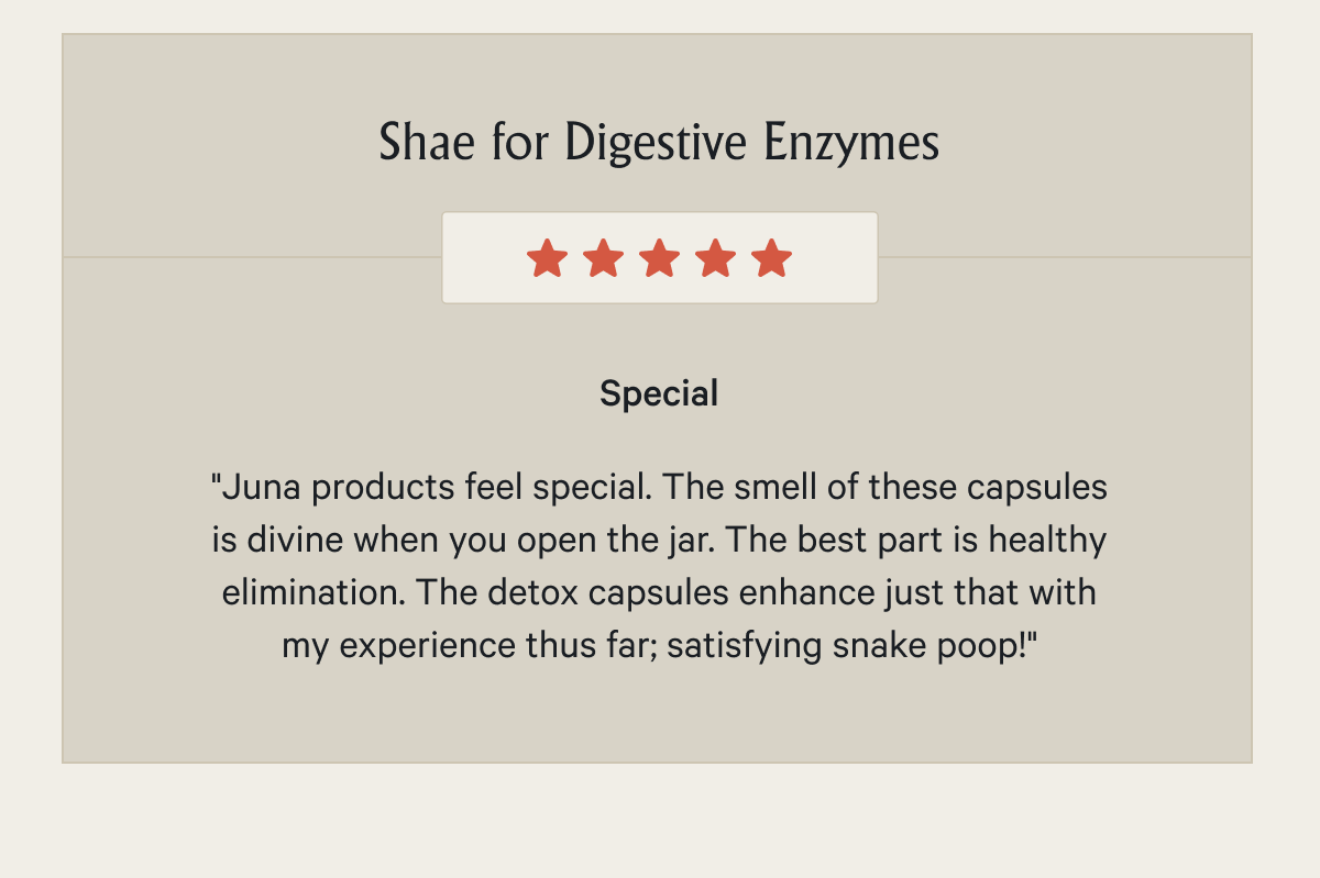 Shae for Digestive Enzymes Special "Juna products feel special. The smell of these capsules is divine when you open the jar. The best part is healthy elimination. The detox capsules enhance just that with my experience thus far; satisfying snake poop!"