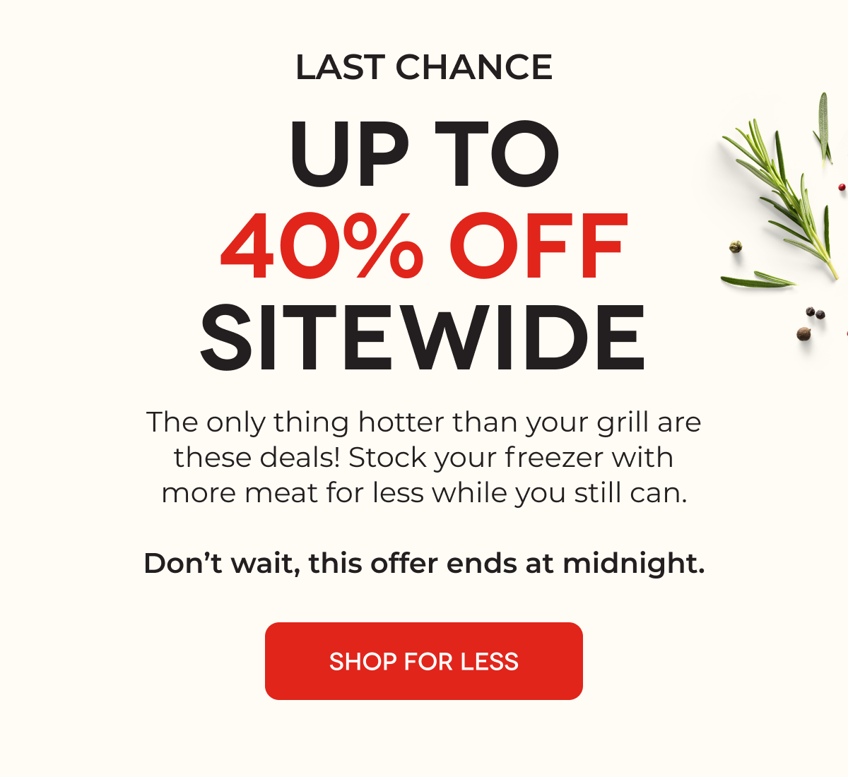 LAST CHANCE UP TO 40% OFF SITEWIDE The only thing hotter than your grill are these deals! Stock your freezer with more meat for less, for three days only. SHOP FOR LESS