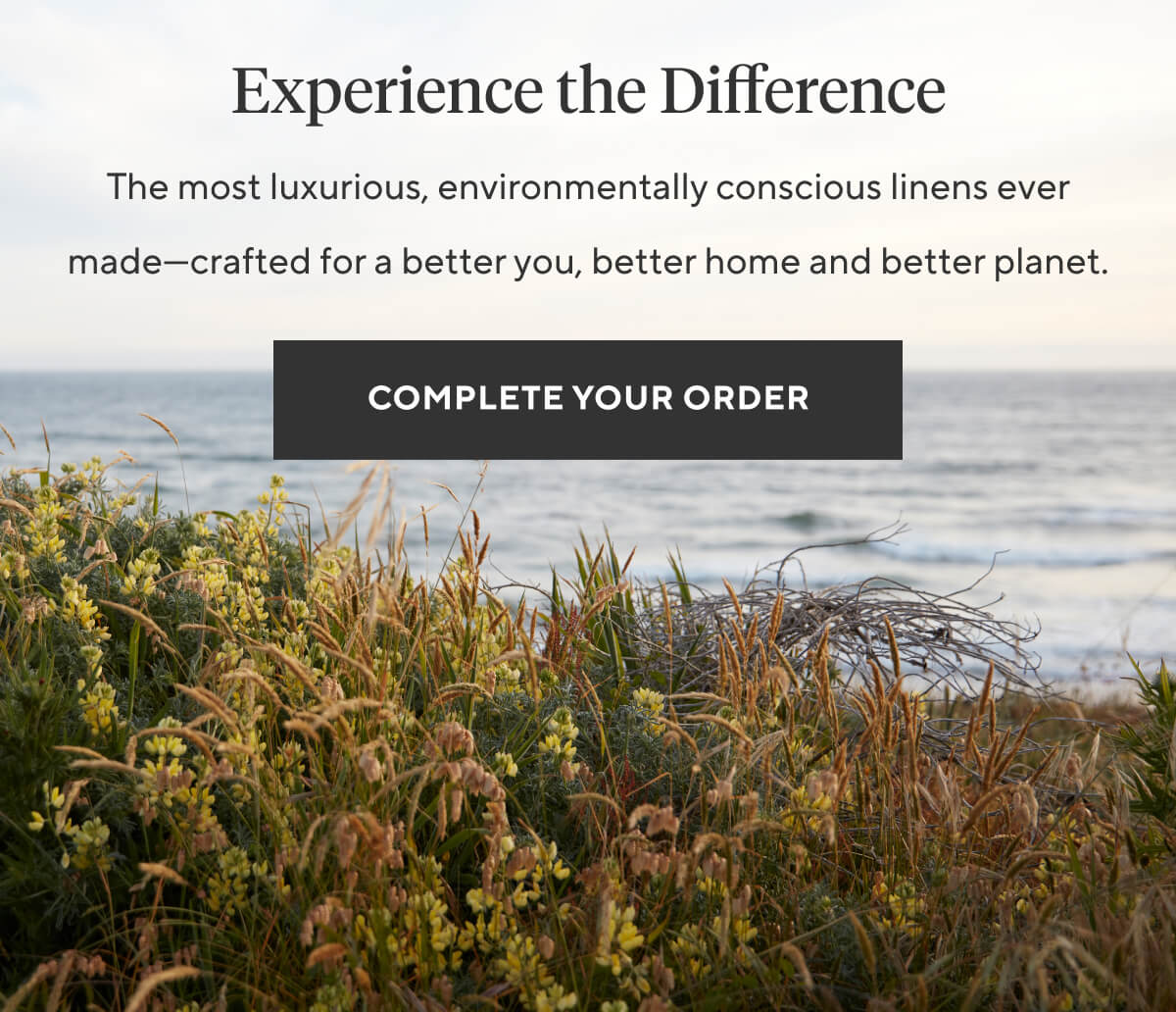 EXPERIENCE THE DIFFERENCE The most luxurious, environmentally conscious linens ever made—crafted for a better you, better home and better planet. Complete Your Order >