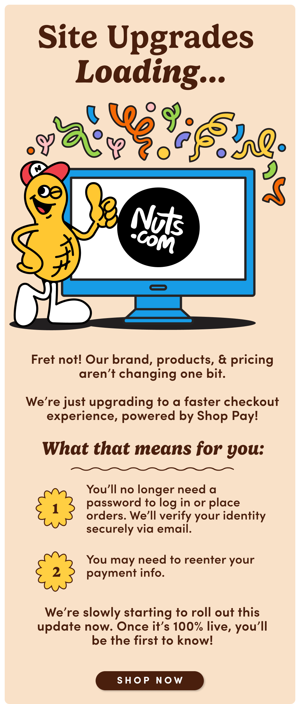 Site Upgrades Loading... Fret not! Our brand, products, & pricing aren't changing one bit. We're just upgrading to a faster checkout experience, powered by Shop Pay! What that means for you: 1. You'll no longer need a password to log in or place orders. We'll verify your identity securely via email. 2. You may need to reenter your payment info. We're slowly starting to roll out this update now. Once it's 100% live, you'll be the first to know! Shop Now