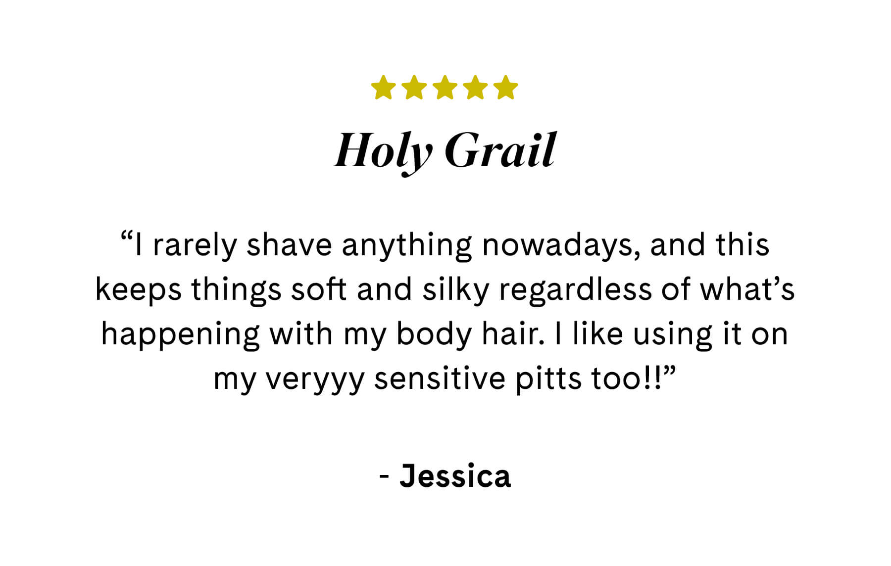 Holy Grail ⭐️⭐️⭐️⭐️⭐️ “I rarely shave anything nowadays, and this keeps things soft and silky regardless of what’s happening with my body hair. I like using it on my veryyy sensitive pitts too!!”  Jessica