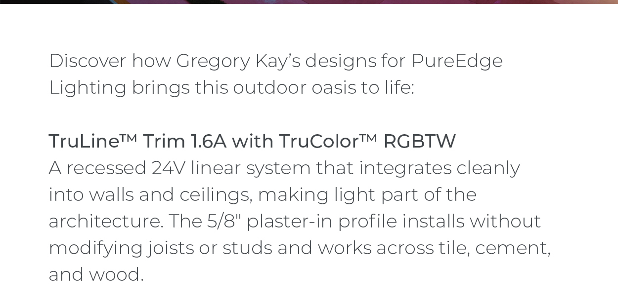 Discover how Gregory Kay’s designs for PureEdge Lighting brings this outdoor oasis to life:  TruLine™ Trim 1.6A with TruColor™ RGBTW A recessed 24V linear system that integrates cleanly into walls and ceilings, making light part of the architecture. The 5/8" plaster-in profile installs without modifying joists or studs and works across tile, cement, and wood.
