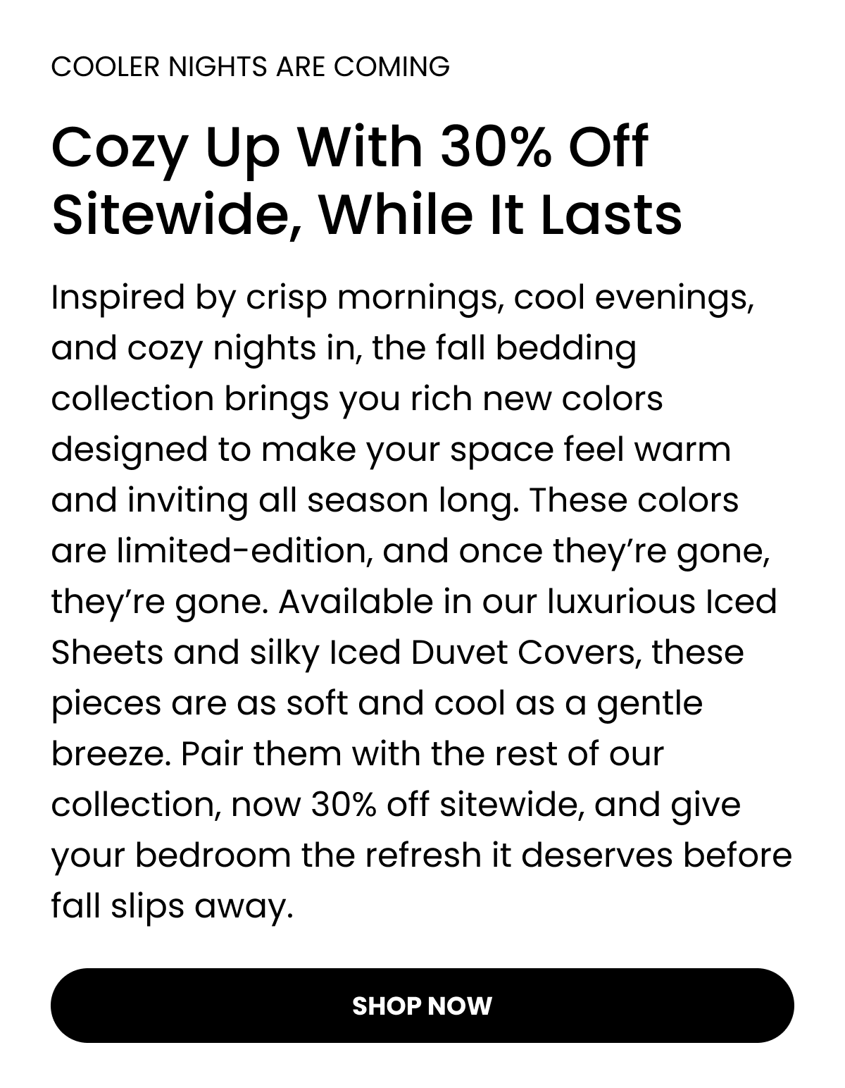 COOLER NIGHTS ARE COMING  Cozy Up With 30% Off Sitewide, While It Lasts Inspired by crisp mornings, cool evenings, and cozy nights in, the fall bedding collection brings you rich new colours designed to make your space feel warm and inviting all season long. These colours are limited-edition, and once they’re gone, they’re gone. Available in our luxurious Iced Sheets and silky Iced Duvet Covers, these pieces are as soft and cool as a gentle breeze. Pair them with the rest of our collection, now 30% off sitewide, and give your bedroom the refresh it deserves before fall slips away.