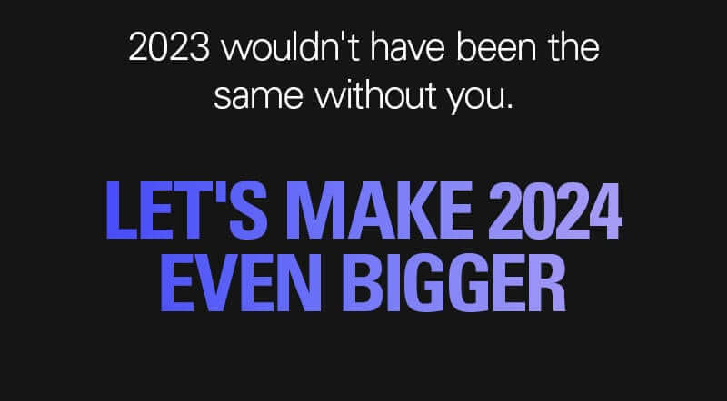 2023 wouldn't have been the same without you. LET'S MAKE 2024 EVEN BIGGER.