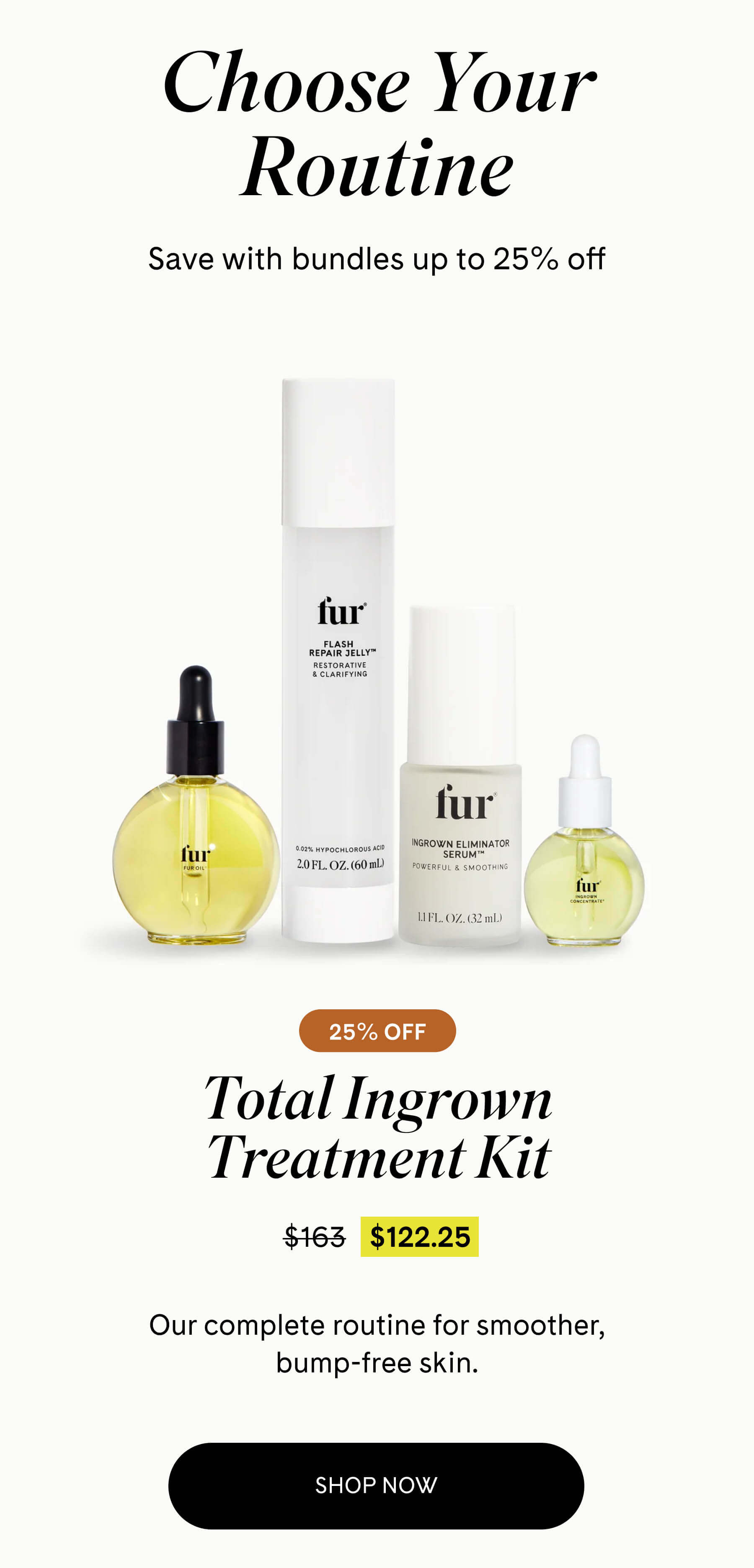 Choose Your Routine Save with bundles up to 25% off  Total Ingrown Treatment Kit 25% OFF $122.25 $163 Our complete routine for smoother, bump-free skin. SHOP NOW