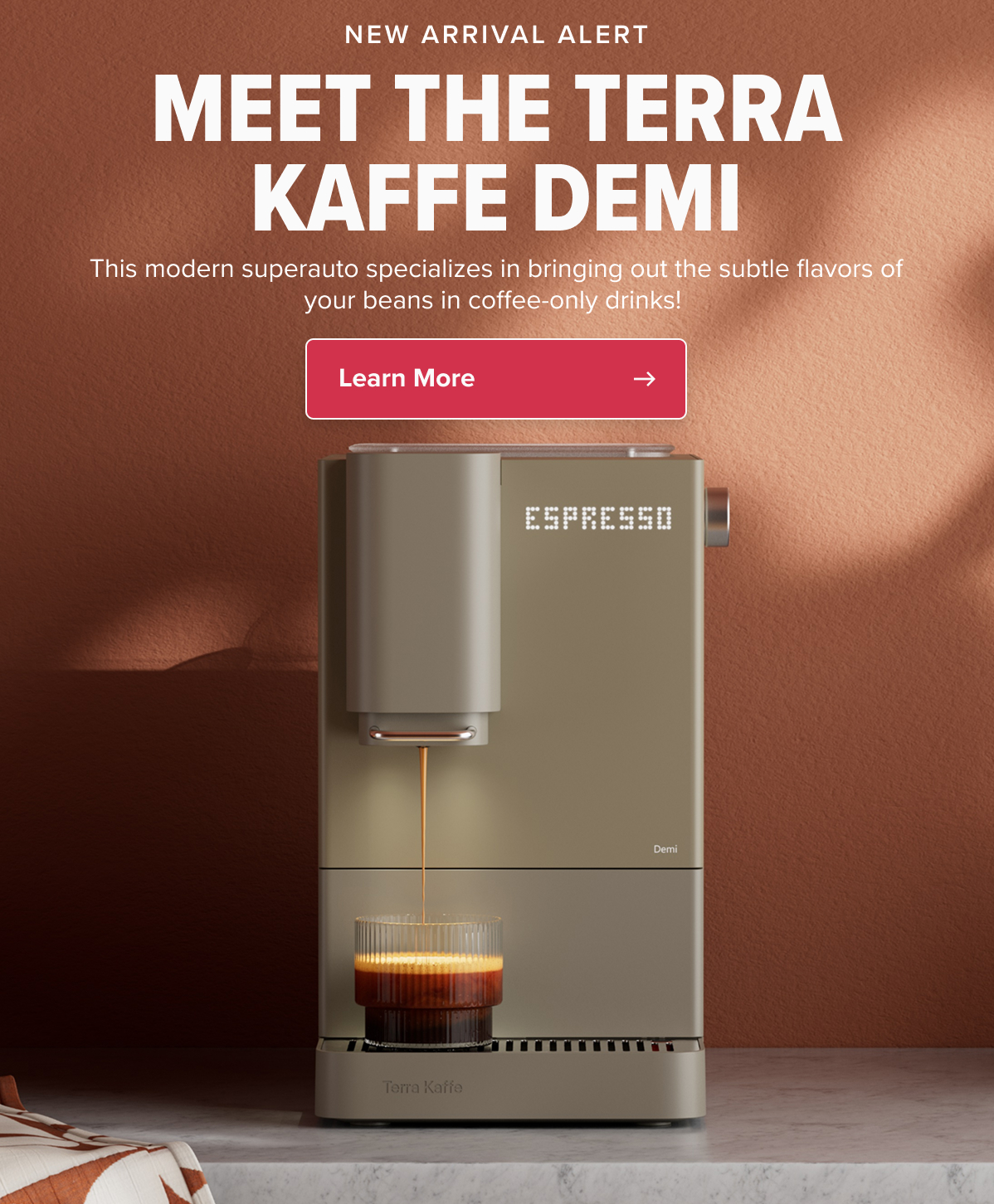 NEW ARRIVAL ALERT MEET THE TERRA KAFFE DEMI This modern superauto specializes in bringing out the subtle flavors of your beans in coffee-only drinks!  CTA: Learn More
