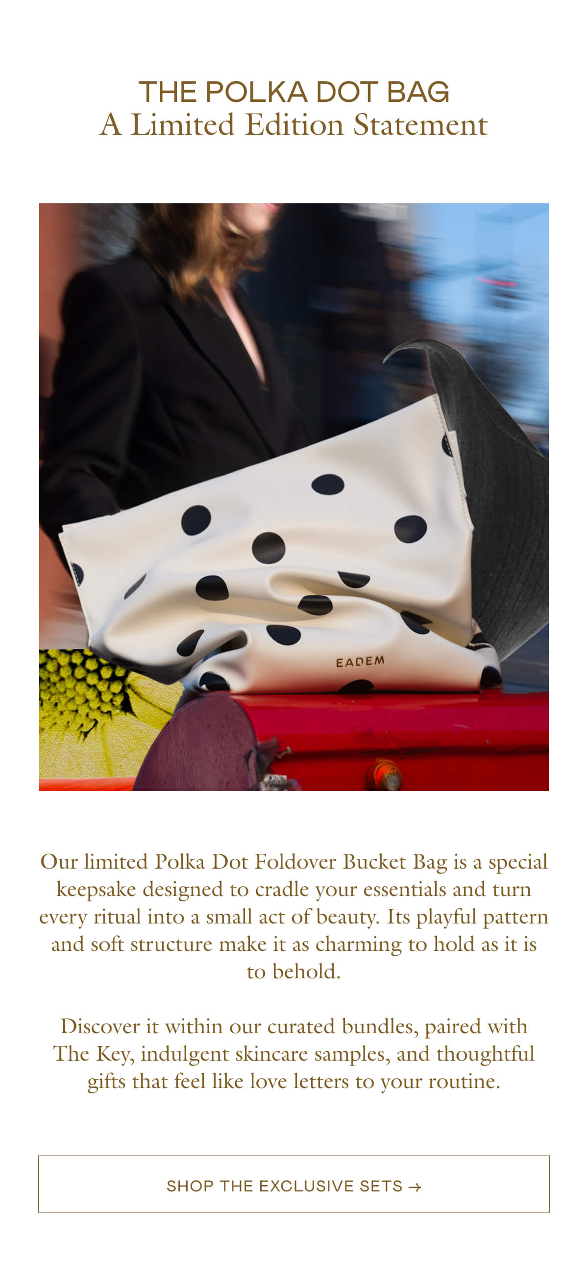 Our limited Polka Dot Foldover Bucket Bag is a special keepsake designed to cradle your essentials and turn every ritual into a small act of beauty. Its playful pattern and soft structure make it as charming to hold as it is to behold.  Discover it within our curated bundles, paired with The Key, indulgent skincare samples, and thoughtful gifts that feel like love letters to your routine.