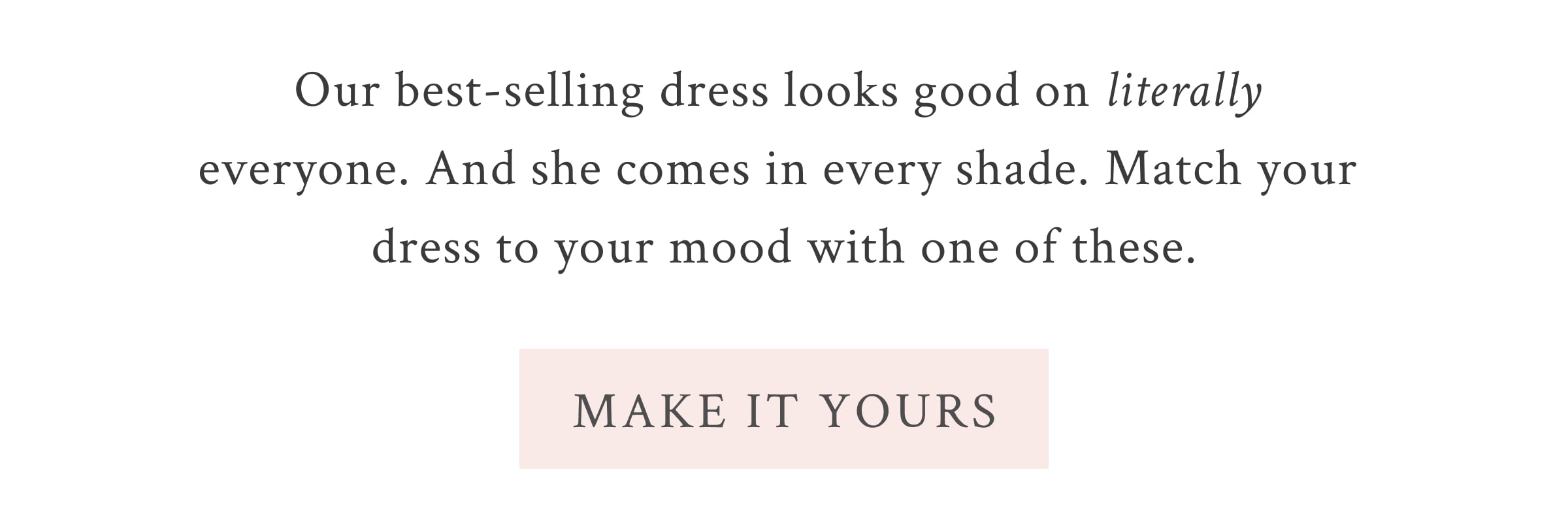 Our best-selling dress looks good on literally everyone. And she comes in every shade. Match your dress to your mood with one of these.  <MAKE IT YOURS>