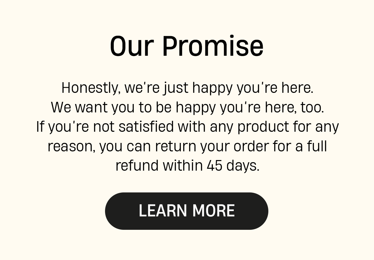 Our Promise | Honestly, we're just happy you're here. We want you to be happy you're here too. If you're not satisfied with any product for any reason, you can return your order for a full refund within 45 days. | Learn more