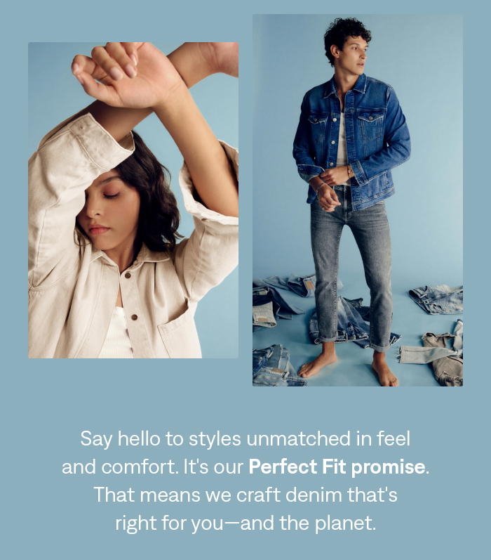 Say hello to styles unmatched in feel and comfort. It's our perfect fit promise. That means we craft denim that's right for you and the planet.