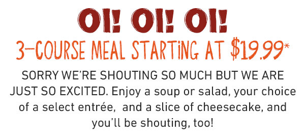 3 Cheers for 3 courses, mate!
Get a soup or salad, one of FIVE bold entrées, and a scrumptious slice of cheesecake starting at just $19.99 for a limited time.* If you aren’t shouting about this deal, you aren’t eating it right.