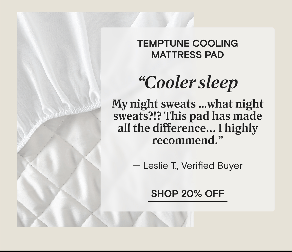 TempTune Cooling Mattress Pad - “Cooler sleep My night sweats …what night sweats?!? This pad has made all the difference... I highly recommend.” — Leslie T., Verified Buyer | SHOP 20% OFF