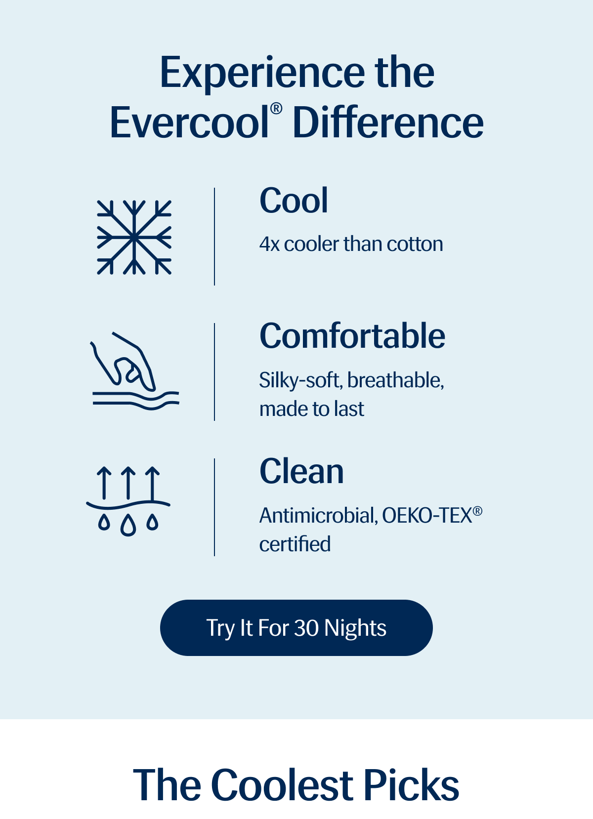 Experience the Evercool® Difference | COOL - 4x cooler than cotton | COMFORTABLE - Silky-soft, breathable, made to last | CLEAN - Antimicrobial, OEKO-TEX® certified | Try It for 30 Nights | The Coolest Picks