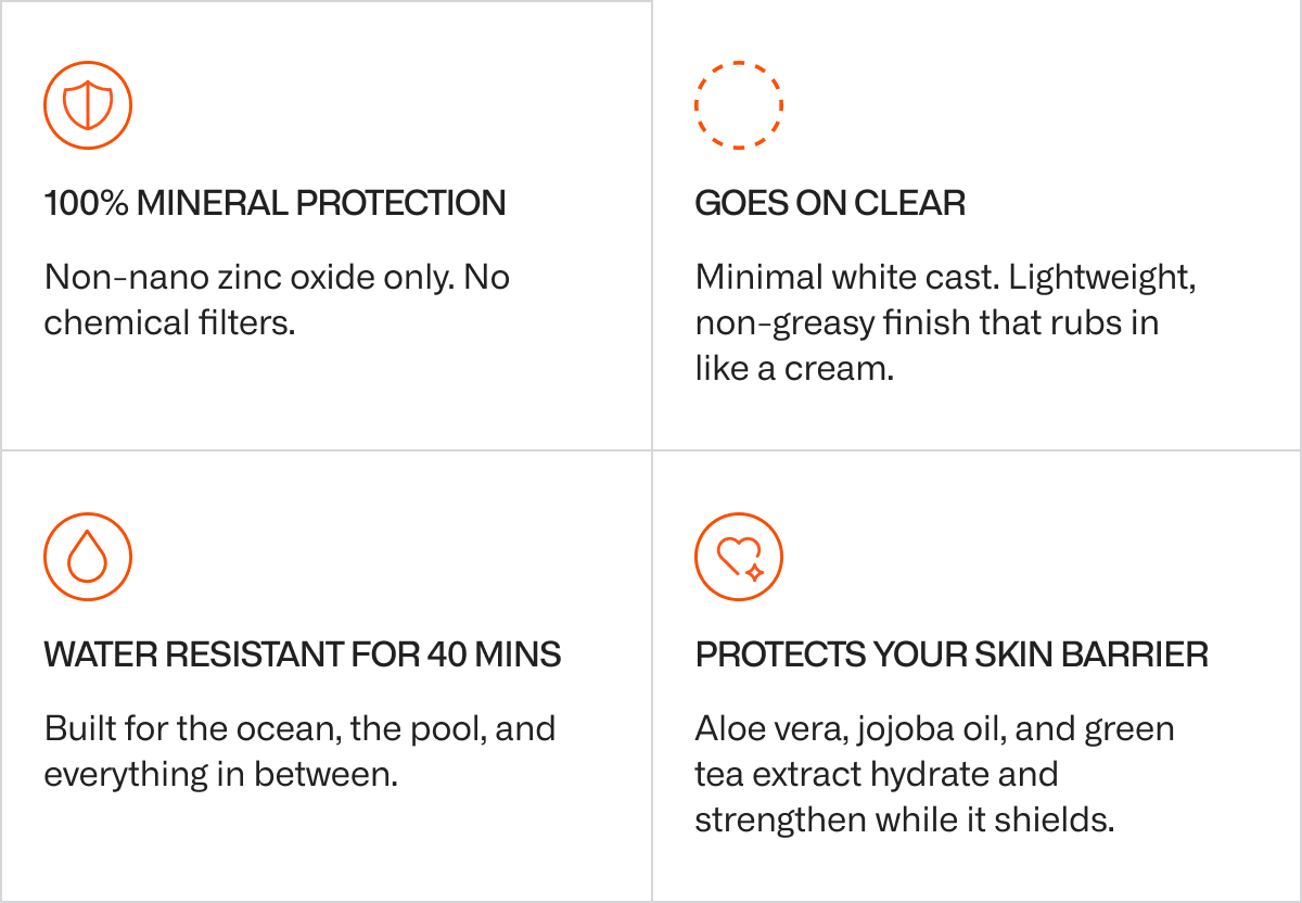 100% mineral protection Non-nano zinc oxide only. No chemical filters. Goes on clear Minimal white cast. Lightweight, non-greasy finish that rubs in like a cream. Water resistant for 40 minutes Built for the ocean, the pool, and everything in between. Protects your skin barrier Aloe vera, jojoba oil, and green tea extract hydrate and strengthen while it shields.
