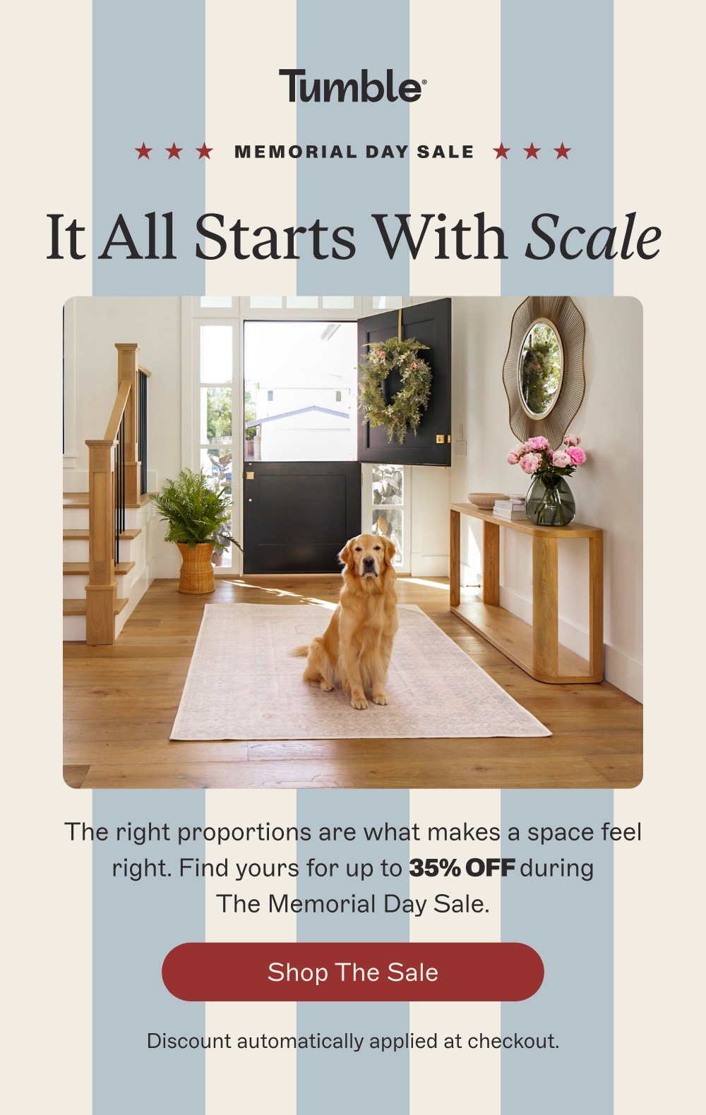 memorial day sale It All Starts With Scale The right proportions are what makes a space feel right. Find yours for up to 35% off during The Memorial Day Sale. Shop the Sale Discount automatically applied at checkout.