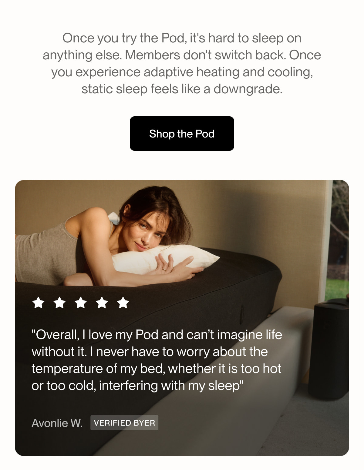 Once you try the Pod, it's hard to sleep on anything else. Members don't switch back. Once you experience adaptive heating and cooling, static sleep feels like a downgrade.