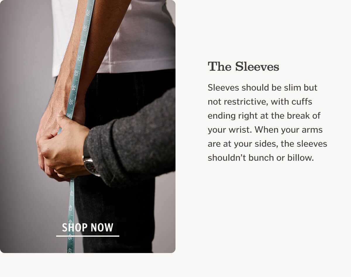 The Sleeves Sleeves should be slim but not restrictive, with cuffs ending right at the break of your wrist. When your arms are at your sides, the sleeves shouldn’t bunch or billow.