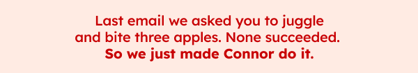 Last email we asked you to juggle and bite three apples. None succeeded. So we just made Connor do it. 