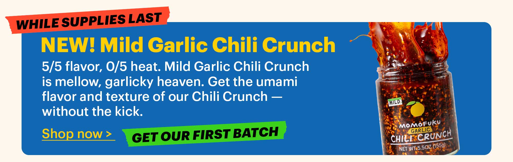 NEW! Mild Garlic Chili Crunch  5/5 flavor, 0/5 heat. Mild Garlic Chili Crunch is mellow, garlicky heaven. Get the umami flavor and texture of our Chili Crunch — without the kick.  Shop now >  Tag: Get our first batch  Tag: While supplies last 