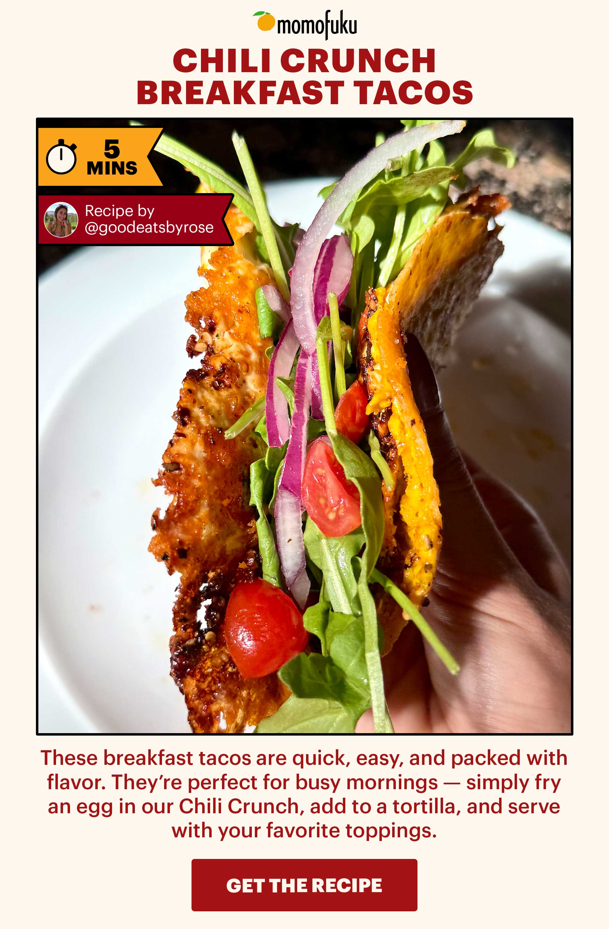 Header: Chili Crunch Breakfast Tacos Sub-header: These breakfast tacos are quick, easy, and packed with flavor. They’re perfect for busy mornings — simply fry an egg in our Chili Crunch, add to a tortilla, and serve with your favorite toppings.   Flag: 5 Min.   CTA: GET THE RECIPE 
