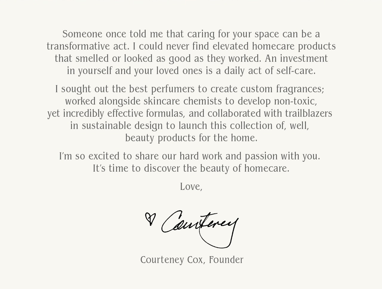 "Someone once told me that caring for your space—and yourself—can be a transformative act.  I’ve always believed that the products you use every day should feel intentional, thoughtfully designed to elevate how your home feels and how you feel in it.  I could never find products that smelled or looked as good as they worked. So, I sought out the best perfumers to create custom fragrances; worked alongside skincare chemists to develop non-toxic, yet incredibly effective formulas; and collaborated with trailblazers in sustainable design to build this collection of beauty products for the home—and for daily life.  Over time, I’ve extended this philosophy to encompass more experiences, from personal care to homecare.  Investing in yourself and your loved ones is a daily act of self-care—that’s why I’m so excited to share this passion and hard work with you.  It’s time to discover the beauty of homecare." - Courteney Cox, Founder