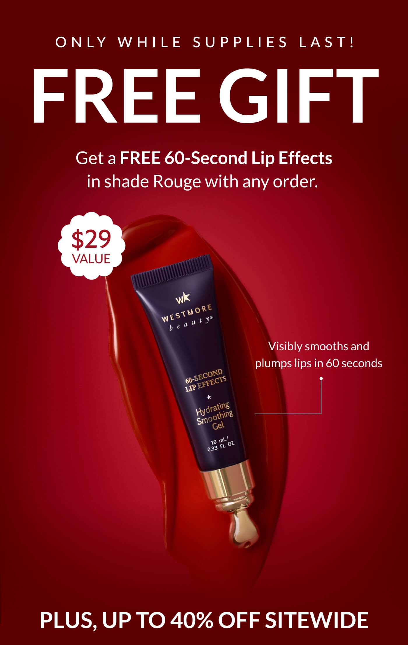 ONLY WHILE SUPPLIES LAST! FREE GIFT &nbsp;Get a FREE 60-Second Lip Effects  in shade Rouge with any order.&nbsp;  $29 Value Visibly smooths and plumps lips in 60 seconds PLUS, UP TO 40% OFF SITEWIDE
