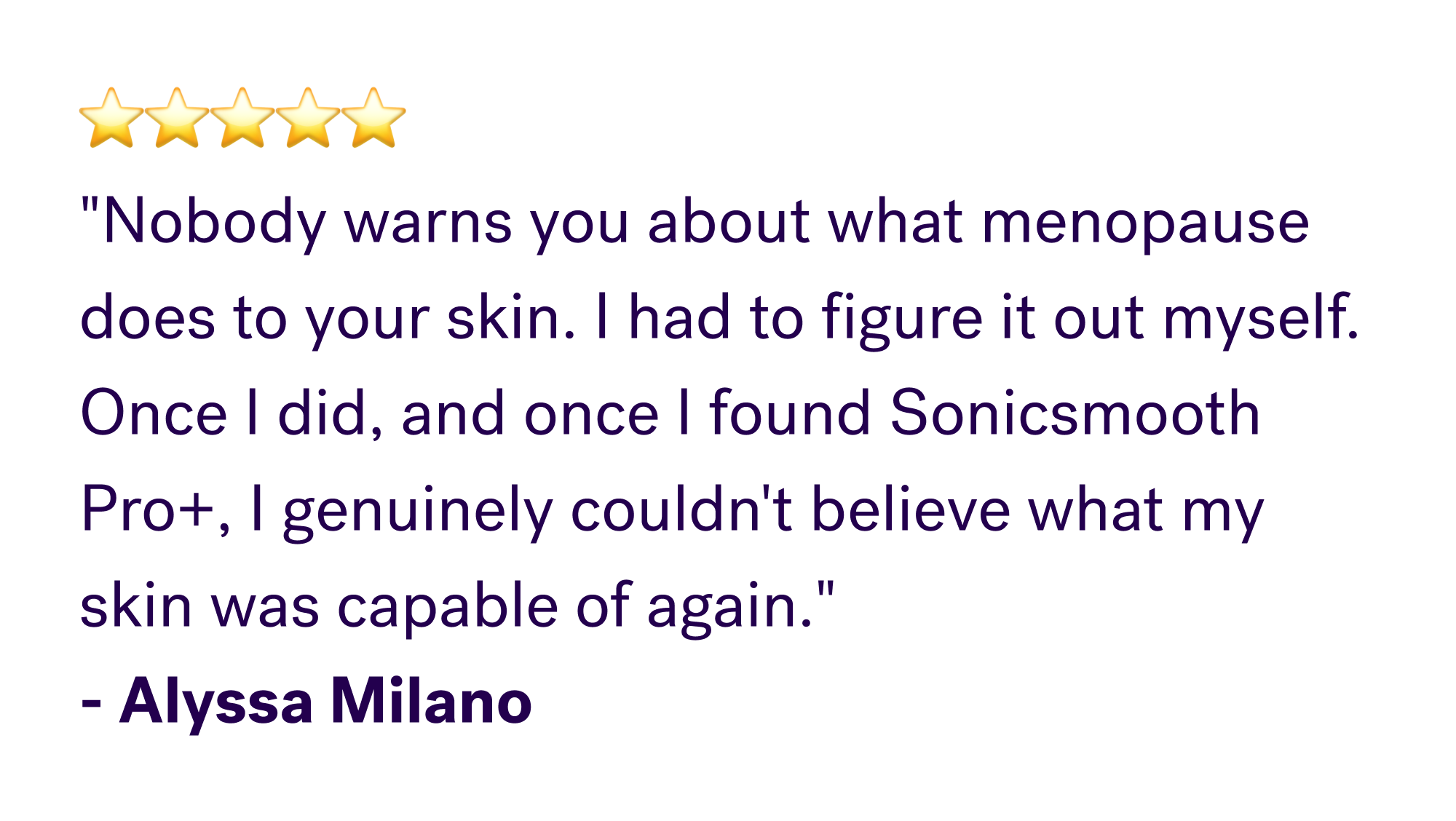 ⭐⭐⭐⭐⭐ "Nobody warns you about what menopause does to your skin. I had to figure it out myself. Once I did, and once I found Sonicsmooth Pro+, I genuinely couldn't believe what my skin was capable of again." - Alyssa Milano