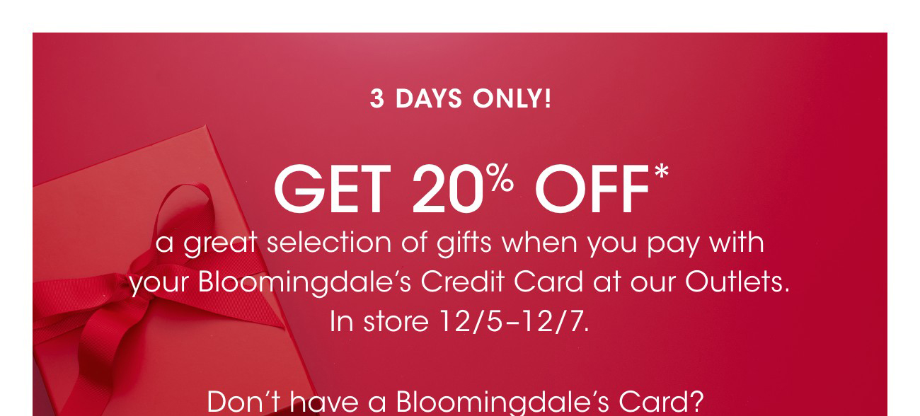 3 DAYS ONLY! | GET 20% OFF* | a great selection of gifts when you pay with your Bloomingdale's Credit Card at our Outlets. In store 12/5-12/7. | Don't have a Bloomingdale's Card?