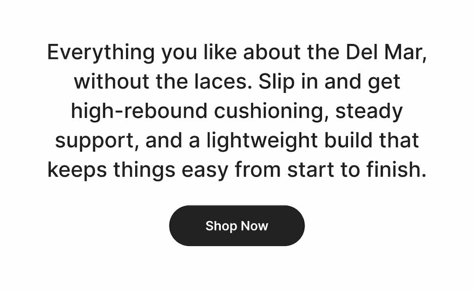 Everything you like about the Del Mar, without the laces. Slip in and get high-rebound cushioning, steady support, and a lightweight build that keeps things easy from start to finish.
