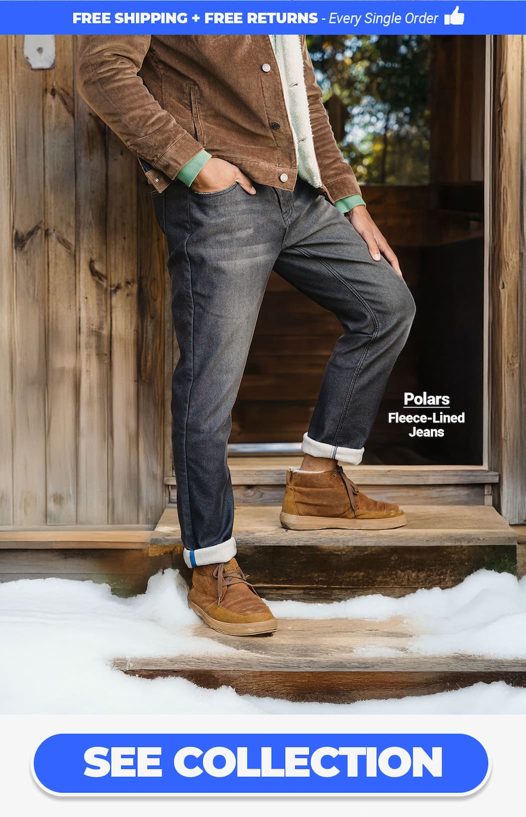 Free shipping & free returns on every single order. [image of guy wearing Polars fleece-lined jeans in the snow.) Button to see collection.