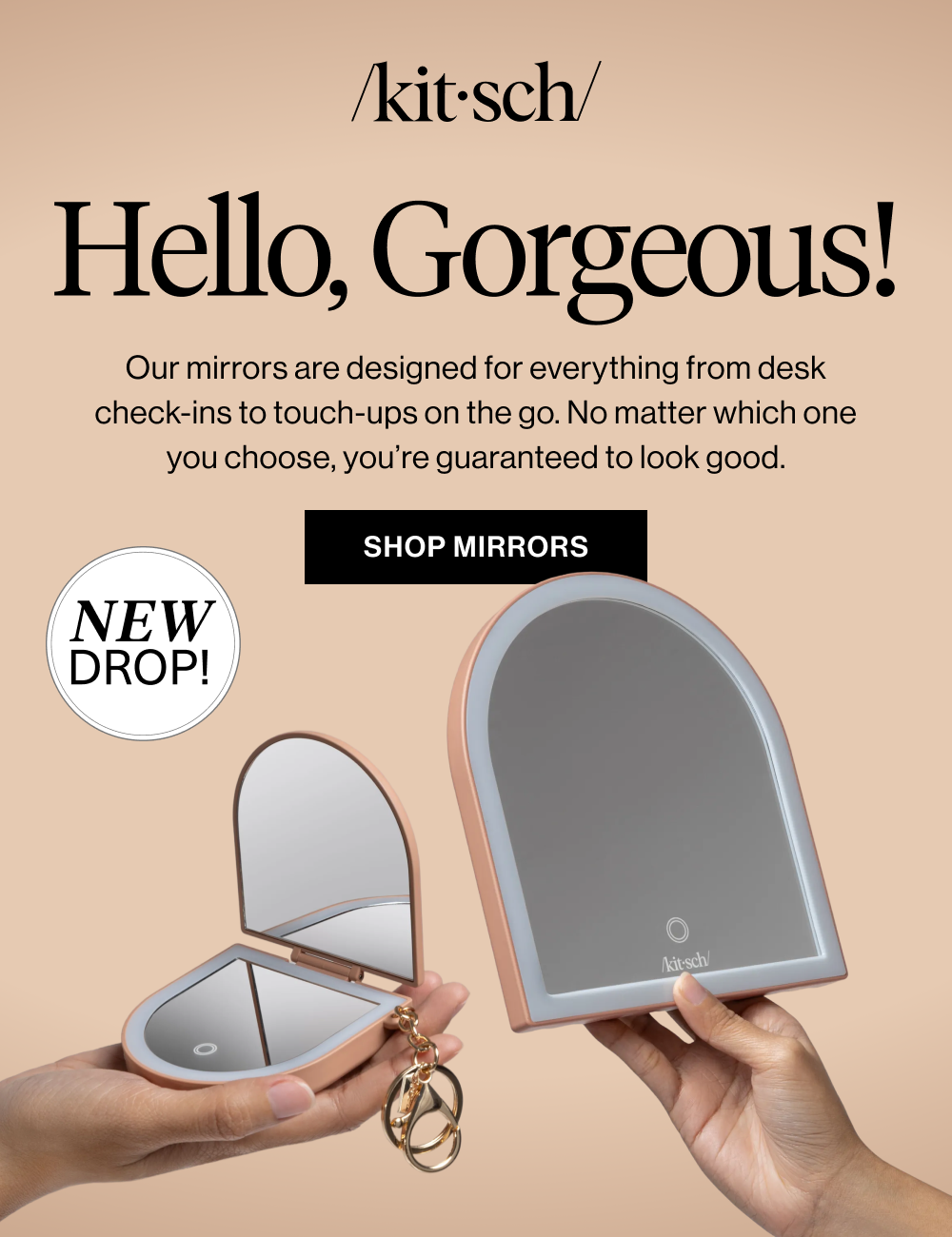Hello, Gorgeous! Our mirrors are designed for everything from desk check-ins to touch-ups on the go. No matter which one you choose, you’re guaranteed to look good.