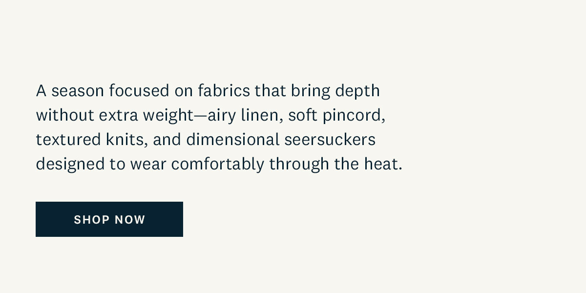 A season focused on fabrics that bring depth without extra weight - airy linen, soft pincord, textured knits, and dimensional seersuckers designed to wear comfortably through the heat. Shop Now. 