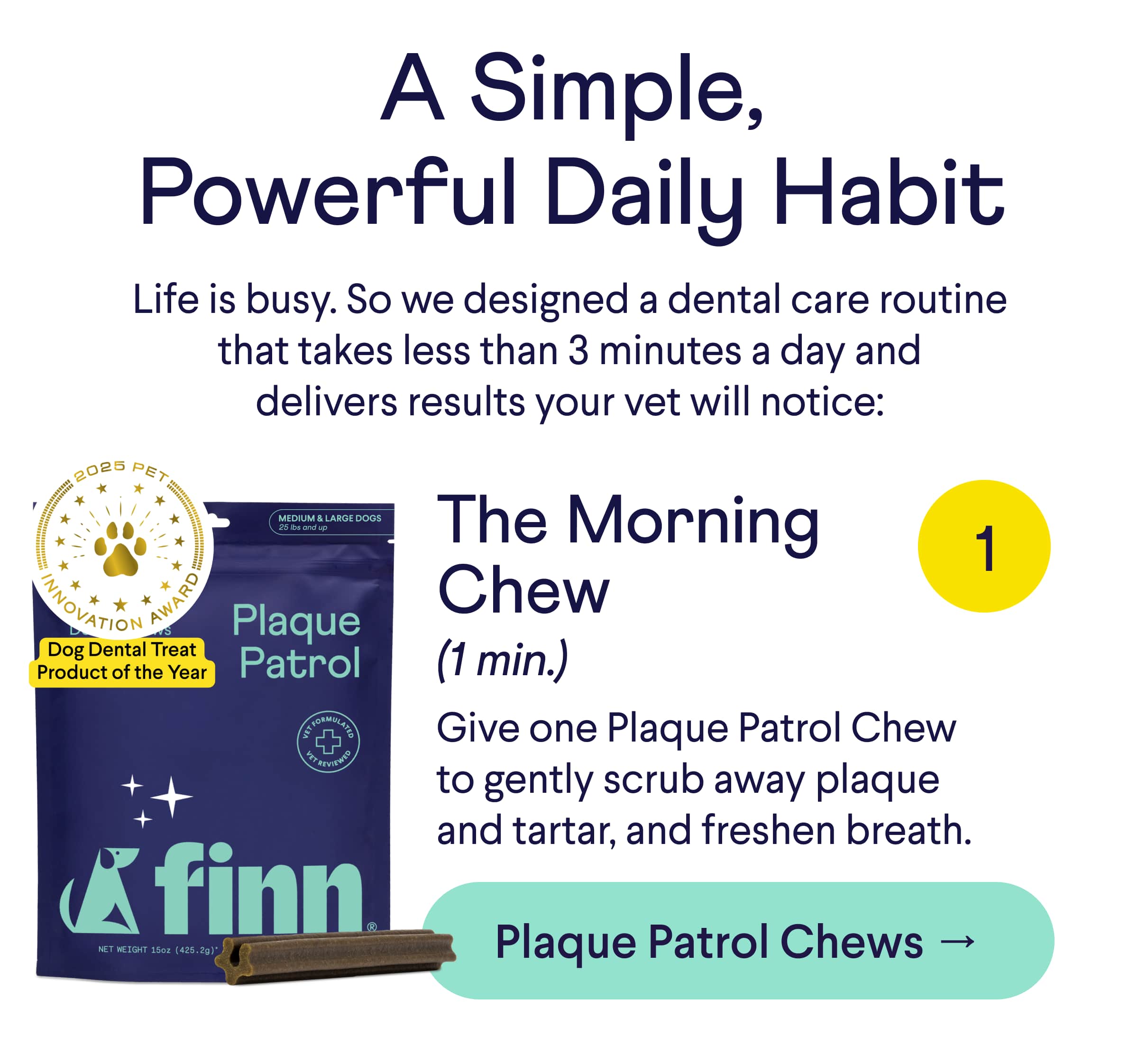 Text: A Simple, Powerful Daily Habit Life is busy. So we designed a dental care routine that takes less than 3 minutes a day and delivers results your vet will notice: The Morning Chew (1 min): Give one Plaque Patrol Chew to gently scrub away plaque and tartar and freshen breath. CTA: Get Plaque Patrol Chews →