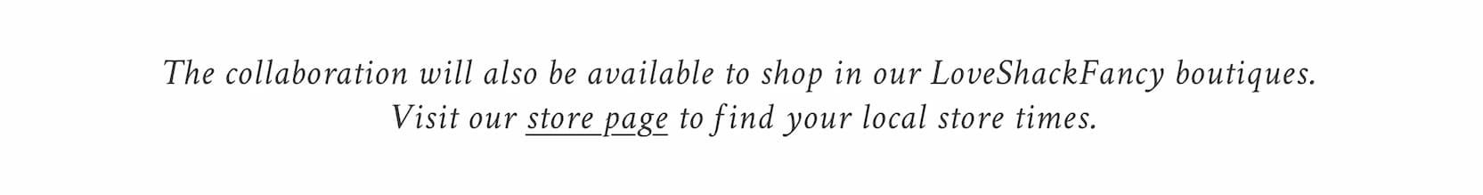 The collaboration will also be available to shop in our LoveShackFancy boutiques. Visit our store page to find your local store times. 