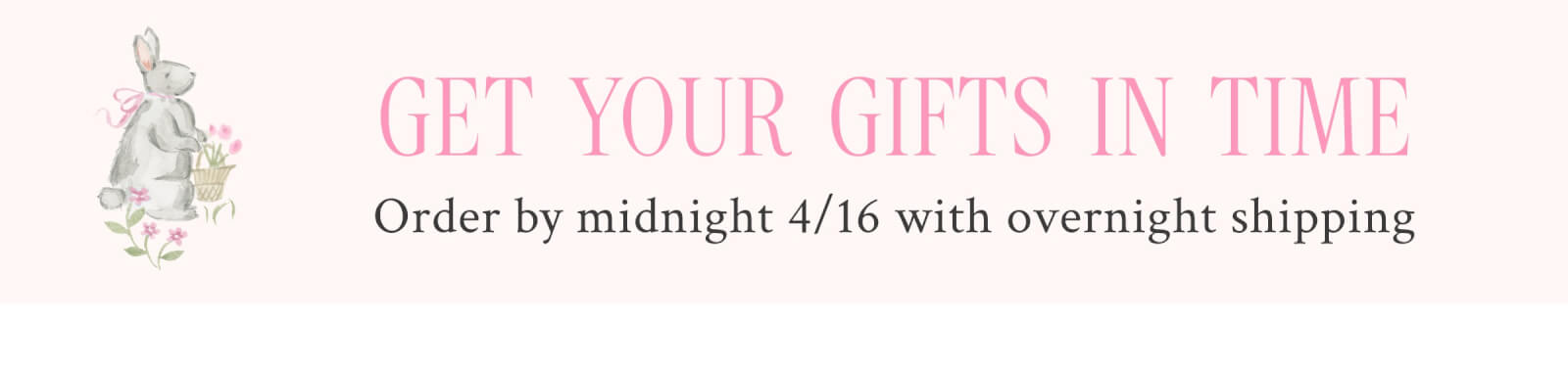 GET YOUR GIFTS IN TIME Order by midnight 4/16 with overnight shipping