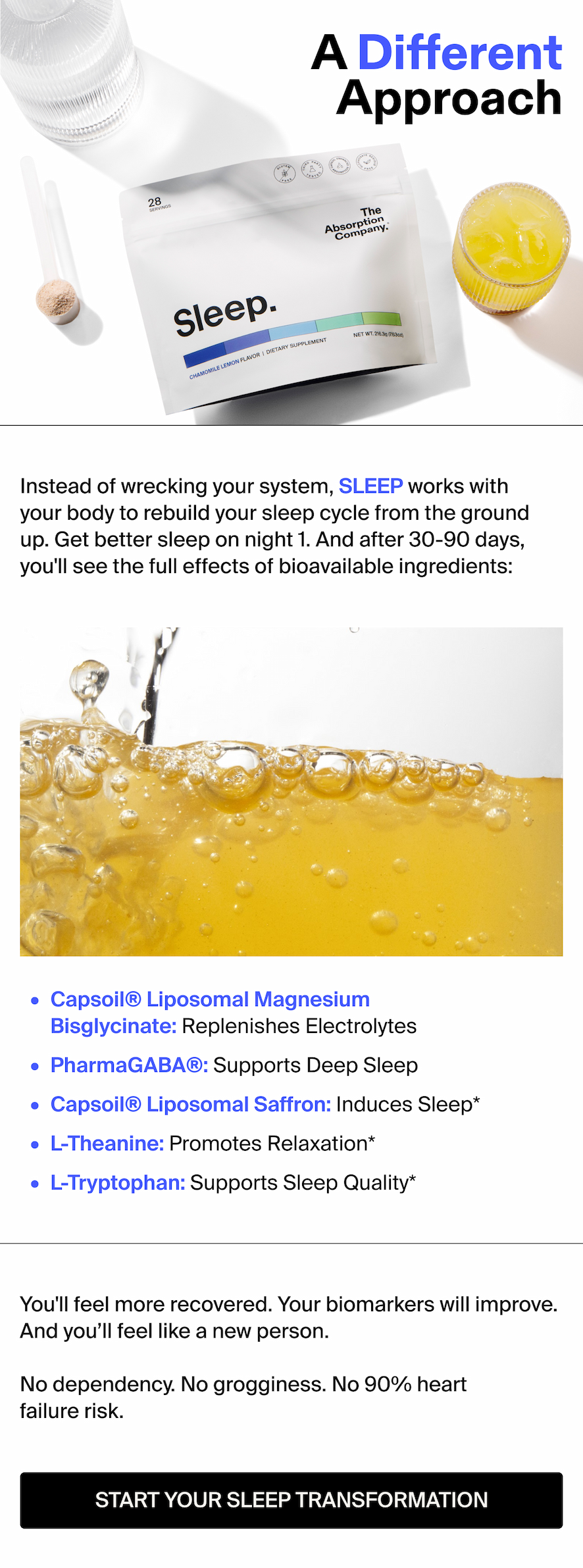A Different Approach Sticker: Up to 5x More Absorption Instead of wrecking your system, SLEEP works with your body to rebuild your sleep cycle from the ground up. Get better sleep on night 1. And after 30-90 days, you'll see the full effects of bioavailable ingredients:   Capsoil® Liposomal Magnesium Bisglycinate: Replenishes Electrolytes PharmaGABA®: Supports Deep Sleep Capsoil® Liposomal Saffron: Induces Sleep* L-Theanine: Promotes Relaxation* L-Tryptophan Supports Sleep Quality*