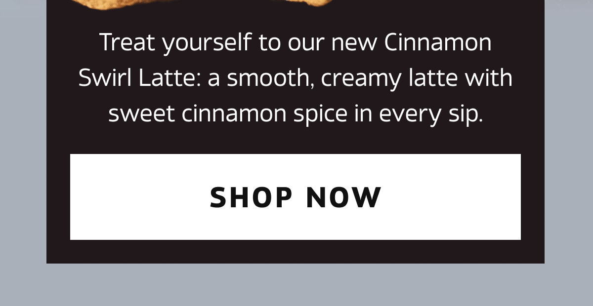 Treat yourself to our new Cinnamon Swirl Latte: a smooth, creamy latte with sweet cinnamon spice in every sip. | SHOP NOW
