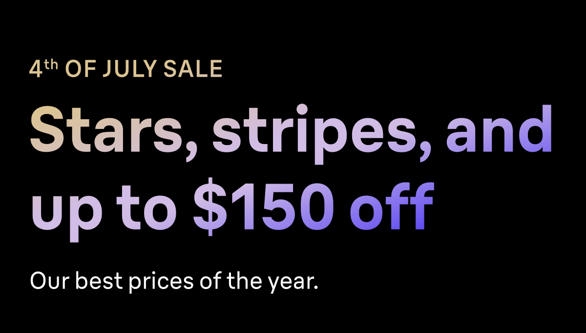 4TH OF JULY SALE. Stars, stripes, and up to $150 off. Our best prices of the year.