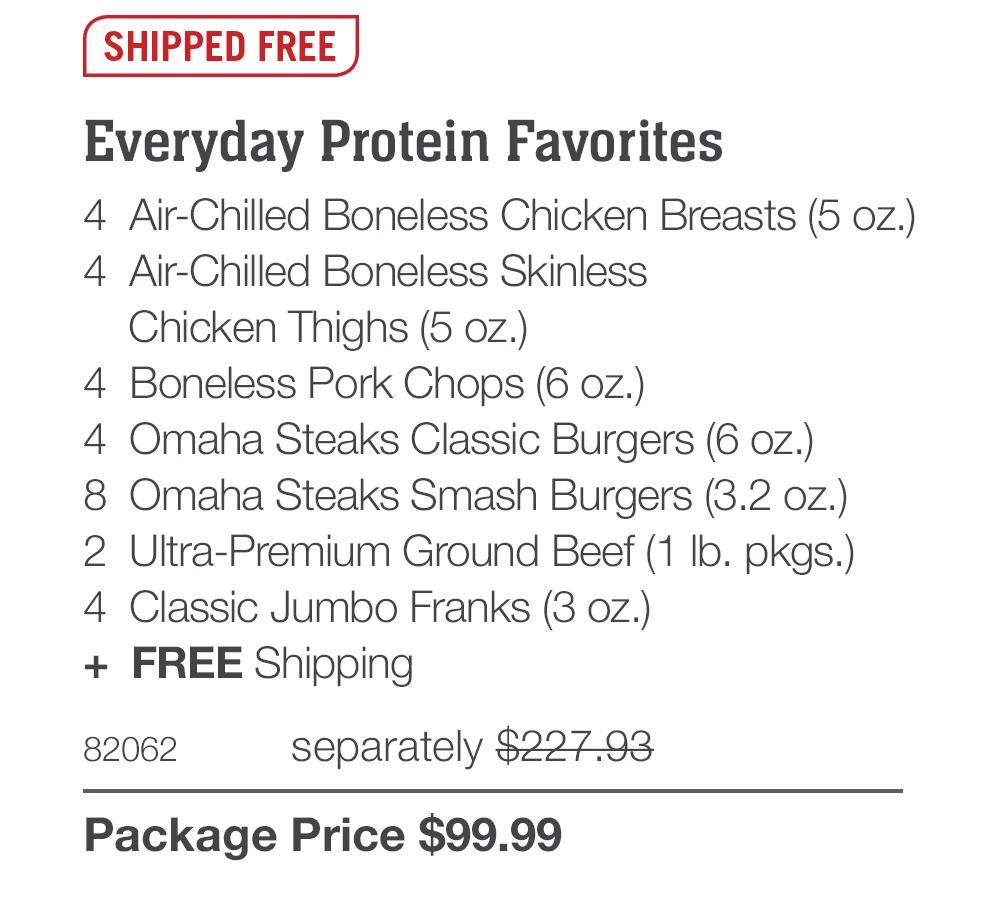 SHIPPED FREE

Everyday Protein Favorites_
4  Air-Chilled Boneless Chicken Breasts (5 oz.)
4  Air-Chilled Boneless Skinless 
    Chicken Thighs (5 oz.)
4  Boneless Pork Chops (6 oz.)
4  Omaha Steaks Classic Burgers (6 oz.)
8  Omaha Steaks Smash Burgers (3.2 oz.)
2  Ultra-Premium Ground Beef (1 lb. pkgs.)
4  Classic Jumbo Franks (3 oz.)
+  FREE Shipping
82062	separately $227.93_
Package Price $99.99
