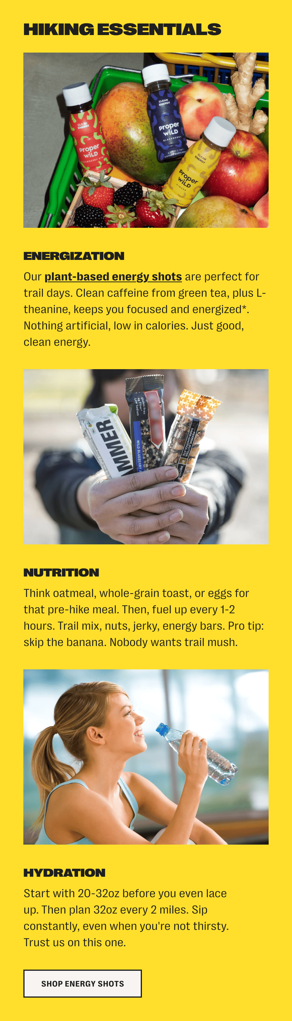 hiking essentials /// energization - our plant-based energy shots are perfect for trail days. clean caffeine from green tea, plus l-theanine, keeps you focused and energized*. nothing artificial, low in calories. just good, clean energy. /// nutrition - think oatmeal, whole-grain toast, or eggs for that pre-hike meal. then, fuel up every 1-2 hours. trail mix, nuts, jerky, energy bars. pro tip: skip the banana. nobody wants trail mush. /// hydration - start with 20-32oz before you even lace up. then plan 32oz every 2 miles. sip constantly, even when you're not thirsty. trust us on this one. /// shop energy shots