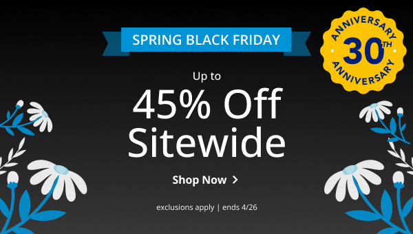 SPRING BLACK FRIDAY | UP TO 45% OFF SITEWIDE | ANNIVERSARY 30TH ANNIVERSARY | EXCLUSIONS APPLY | SALE ENDS 4/26 | SHOP NOW > 