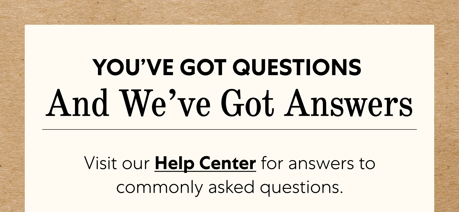 You’ve Got Questions  And We’ve Got Answers Visit our Help Center for answers to commonly asked questions.  If you can’t find what you need,  shoot us a message — we’re happy to help! 