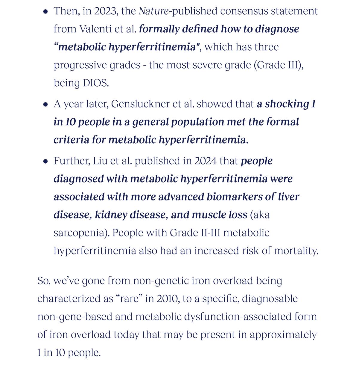 Then, in 2023, the Nature-published consensus statement from Valenti et al. formally defined how to diagnose “metabolic hyperferritinemia", which has three progressive grades - the most severe phase (Grade III), being DIOS. A year later, Gensluckner et al. showed that a shocking 1 in 10 people in a general population met the formal criteria for metabolic hyperferritinemia. Further, Liu et al. published in 2024 that people diagnosed with metabolic hyperferritinemia were associated with more advanced biomarkers of liver disease, kidney disease, and muscle loss (aka sarcopenia). People with Grade II-III metabolic hyperferritinemia had an increased risk of mortality.  So, it appears that we’ve gone from non-genetic iron overload being characterized as “rare” in 2010, to a specific, diagnosable non-gene-based and metabolic dysfunction-associated form of iron overload today that may be present in approximately 1 in 10 people.