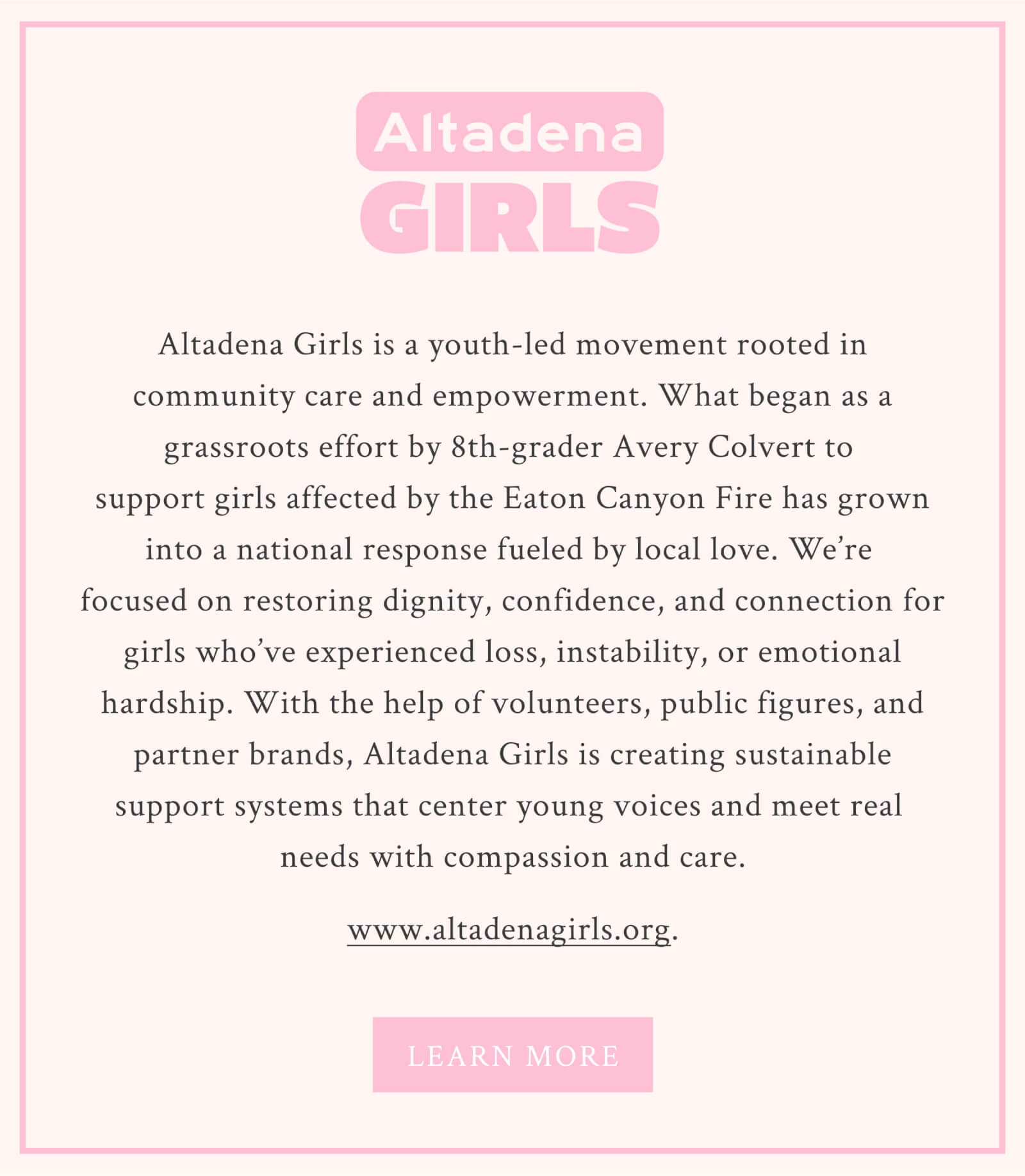 About Altadena Girls Altadena Girls is a youth-led movement rooted in community care and empowerment. What began as a grassroots effort by 8th-grader Avery Colvert to support girls affected by the Eaton Canyon Fire has grown into a national response fueled by local love. We’re focused on restoring dignity, confidence, and connection for girls who’ve experienced loss, instability, or emotional hardship. With the help of volunteers, public figures, and partner brands, Altadena Girls is creating sustainable support systems that center young voices and meet real needs with compassion and care.
