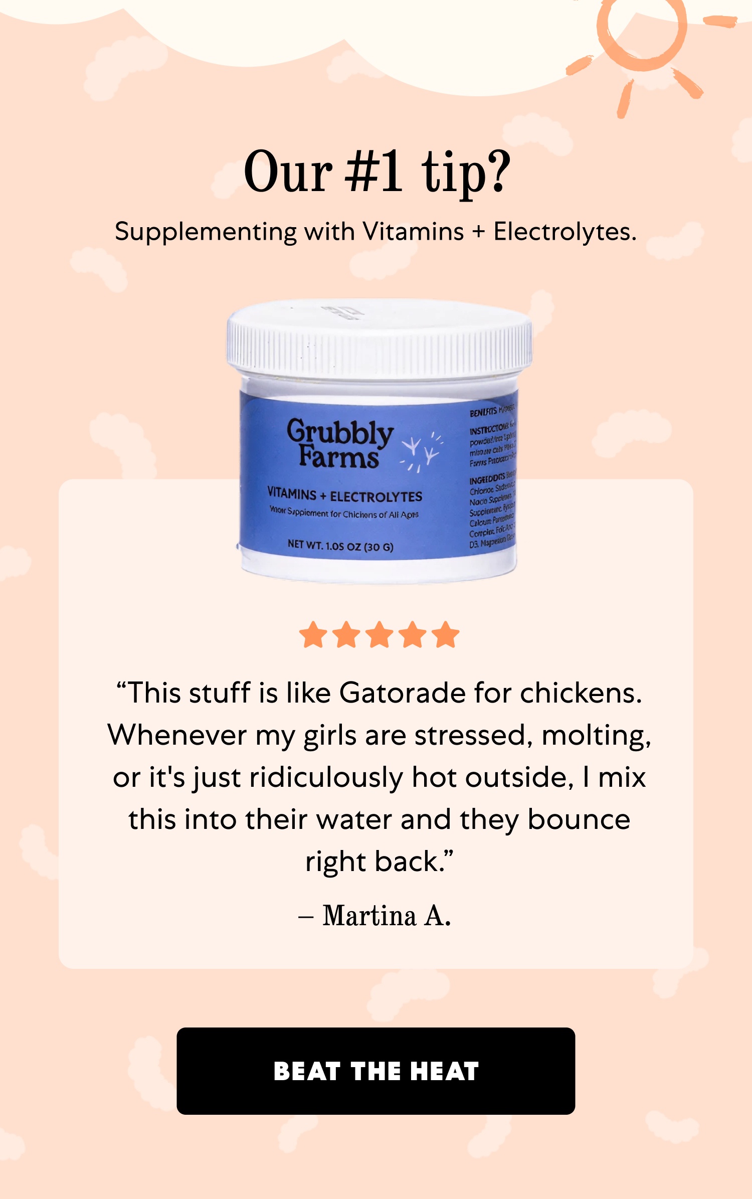 Our #1 tip? Supplementing with Vitamins + Electrolytes. “This stuff is like Gatorade for chickens. Whenever my girls are stressed, molting, or it's just ridiculously hot outside, I mix this into their water and they bounce right back.” – Martina A. Beat the Heat