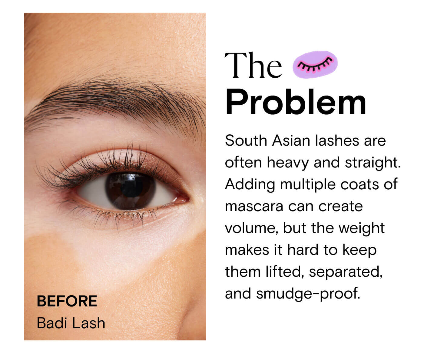 The Problem South Asian lashes are often heavy and straight. Adding multiple coats of mascara can create volume, but the weight makes it hard to keep them lifted, separated, and smudge-proof.