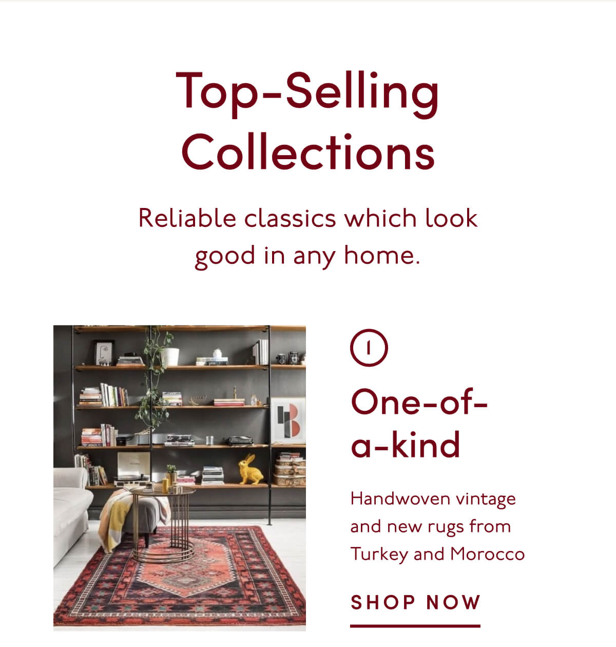Top-Selling Collections | Reliable classics which look good in any home. | 1. One-of-a-kind | Handwoven vintage and new rugs from Turkey and Morocco | SHOP NOW